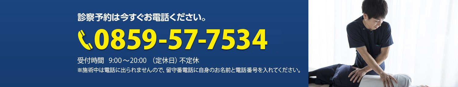 診察予約のお電話番号は、今すぐ0859-57-7534までおかけください。受付時間は朝9時から夜20時まで。定休日は不定休です。施術中は電話に出られませんので、留守番電話にお名前と電話番号を入れてください。